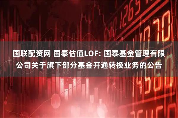 国联配资网 国泰估值LOF: 国泰基金管理有限公司关于旗下部分基金开通转换业务的公告