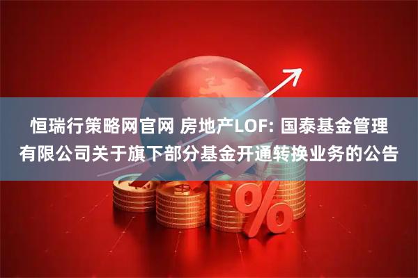恒瑞行策略网官网 房地产LOF: 国泰基金管理有限公司关于旗下部分基金开通转换业务的公告