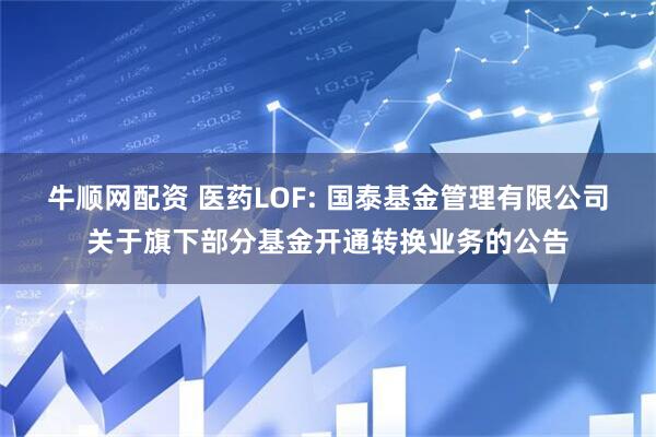 牛顺网配资 医药LOF: 国泰基金管理有限公司关于旗下部分基金开通转换业务的公告