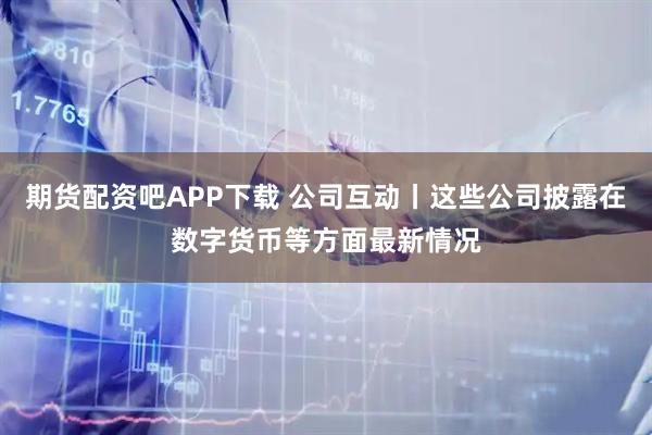 期货配资吧APP下载 公司互动丨这些公司披露在数字货币等方面最新情况
