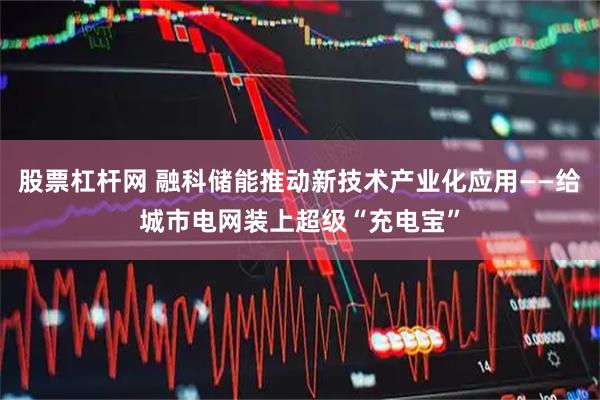 股票杠杆网 融科储能推动新技术产业化应用——给城市电网装上超级“充电宝”