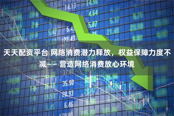 天天配资平台 网络消费潜力释放，权益保障力度不减—— 营造网络消费放心环境