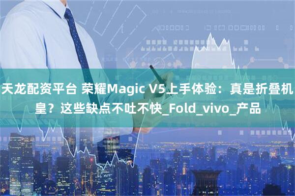 天龙配资平台 荣耀Magic V5上手体验：真是折叠机皇？这些缺点不吐不快_Fold_vivo_产品