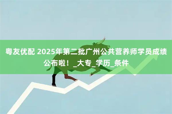 粤友优配 2025年第二批广州公共营养师学员成绩公布啦！_大专_学历_条件