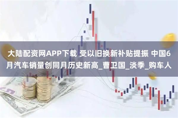 大陆配资网APP下载 受以旧换新补贴提振 中国6月汽车销量创同月历史新高_曹卫国_淡季_购车人
