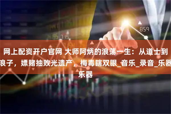 网上配资开户官网 大师阿炳的浪荡一生：从道士到浪子，嫖赌抽败光遗产，梅毒瞎双眼_音乐_录音_乐器