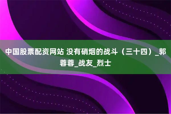 中国股票配资网站 没有硝烟的战斗（三十四）_郭蓉蓉_战友_烈士