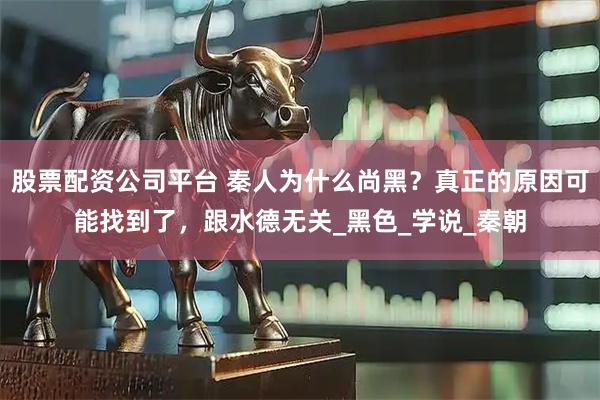 股票配资公司平台 秦人为什么尚黑？真正的原因可能找到了，跟水德无关_黑色_学说_秦朝