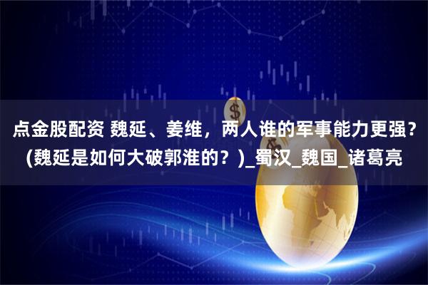 点金股配资 魏延、姜维，两人谁的军事能力更强？(魏延是如何大破郭淮的？)_蜀汉_魏国_诸葛亮