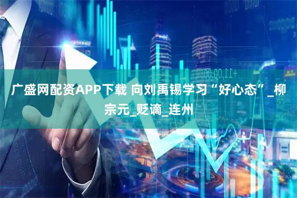 广盛网配资APP下载 向刘禹锡学习“好心态”_柳宗元_贬谪_连州