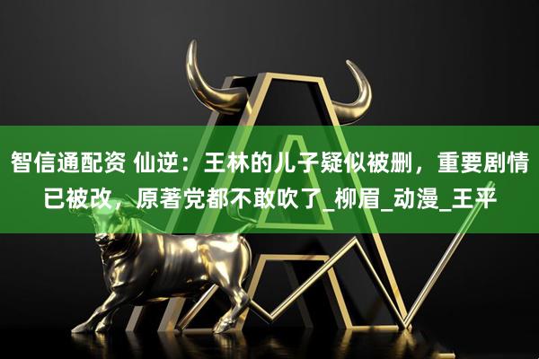 智信通配资 仙逆：王林的儿子疑似被删，重要剧情已被改，原著党都不敢吹了_柳眉_动漫_王平