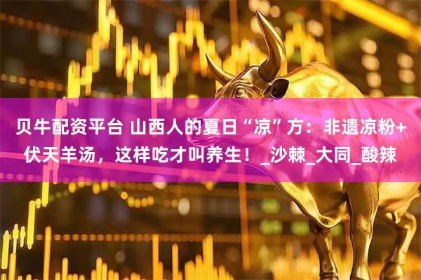 贝牛配资平台 山西人的夏日“凉”方：非遗凉粉+伏天羊汤，这样吃才叫养生！_沙棘_大同_酸辣