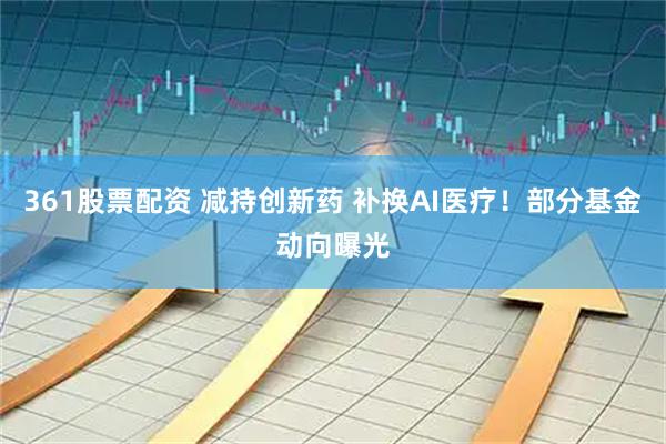 361股票配资 减持创新药 补换AI医疗！部分基金动向曝光