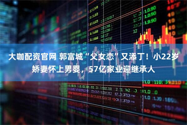 大咖配资官网 郭富城“父女恋”又添丁！小22岁娇妻怀上男婴，57亿家业迎继承人