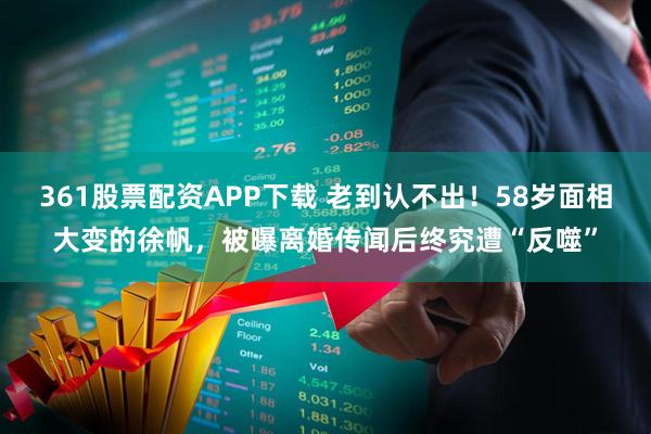 361股票配资APP下载 老到认不出！58岁面相大变的徐帆，被曝离婚传闻后终究遭“反噬”
