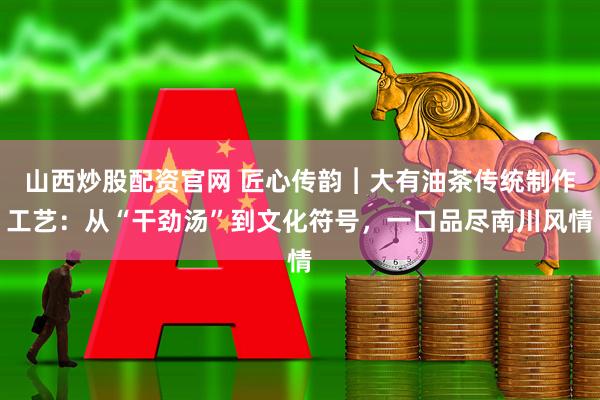 山西炒股配资官网 匠心传韵︱大有油茶传统制作工艺：从“干劲汤”到文化符号，一口品尽南川风情