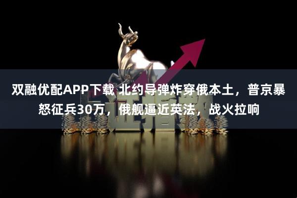 双融优配APP下载 北约导弹炸穿俄本土，普京暴怒征兵30万，俄舰逼近英法，战火拉响