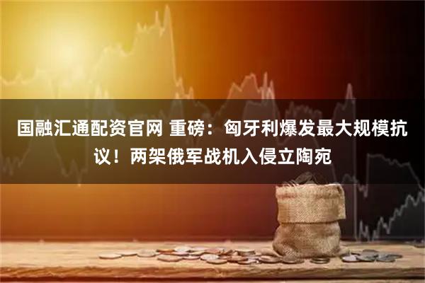 国融汇通配资官网 重磅：匈牙利爆发最大规模抗议！两架俄军战机入侵立陶宛