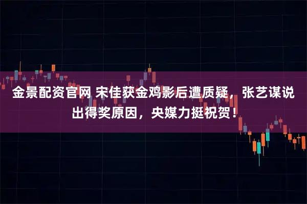 金景配资官网 宋佳获金鸡影后遭质疑，张艺谋说出得奖原因，央媒力挺祝贺！