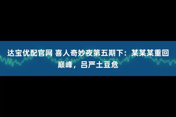 达宝优配官网 喜人奇妙夜第五期下：某某某重回巅峰，吕严土豆危