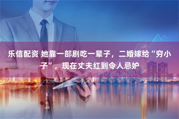 乐信配资 她靠一部剧吃一辈子，二婚嫁给“穷小子”，现在丈夫红到令人忌妒