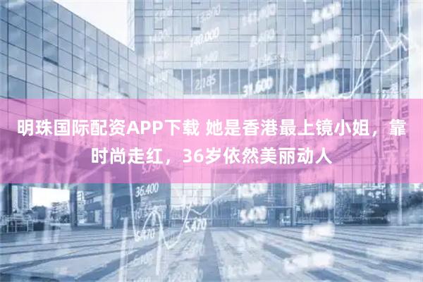 明珠国际配资APP下载 她是香港最上镜小姐，靠时尚走红，36岁依然美丽动人