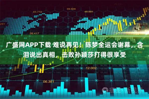 广盛网APP下载 难说再见！陈梦全运会谢幕，含泪说出真相，击败孙颖莎打得很享受