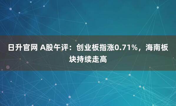 日升官网 A股午评：创业板指涨0.71%，海南板块持续走高