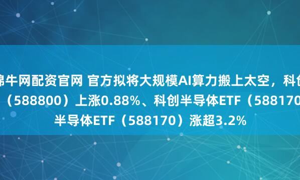 锦牛网配资官网 官方拟将大规模AI算力搬上太空，科创100ETF华夏（588800）上涨0.88%、科创半导体ETF（588170）涨超3.2%