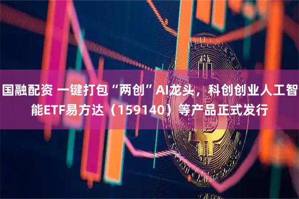 国融配资 一键打包“两创”AI龙头，科创创业人工智能ETF易方达（159140）等产品正式发行