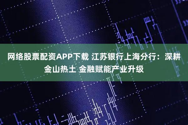 网络股票配资APP下载 江苏银行上海分行：深耕金山热土 金融赋能产业升级