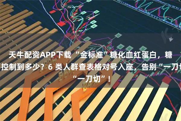 天牛配资APP下载 “金标准”糖化血红蛋白，糖友要控制到多少？6 类人群查表格对号入座，告别“一刀切”！