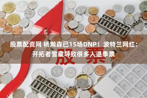 股票配资网 杨瀚森已15场DNP！波特兰网红：开拓者雪藏导致很多人退季票