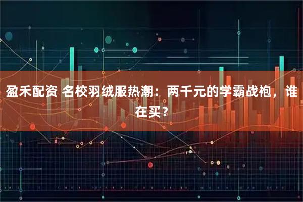 盈禾配资 名校羽绒服热潮：两千元的学霸战袍，谁在买？
