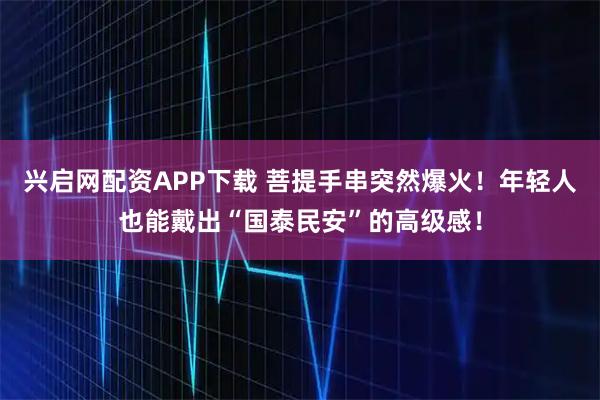 兴启网配资APP下载 菩提手串突然爆火！年轻人也能戴出“国泰民安”的高级感！