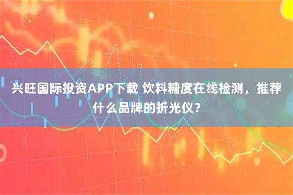 兴旺国际投资APP下载 饮料糖度在线检测，推荐什么品牌的折光仪？