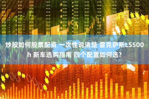 炒股如何股票配资 一次性说清楚 雷克萨斯LS500h 新车选购指南 四个配置如何选?