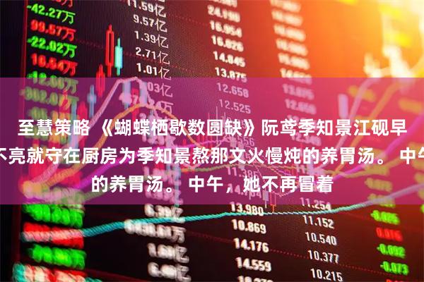 至慧策略 《蝴蝶栖歇数圆缺》阮鸢季知景江砚　早上，她不再天不亮就守在厨房为季知景熬那文火慢炖的养胃汤。 　　中午，她不再冒着