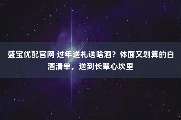 盛宝优配官网 过年送礼送啥酒？体面又划算的白酒清单，送到长辈心坎里