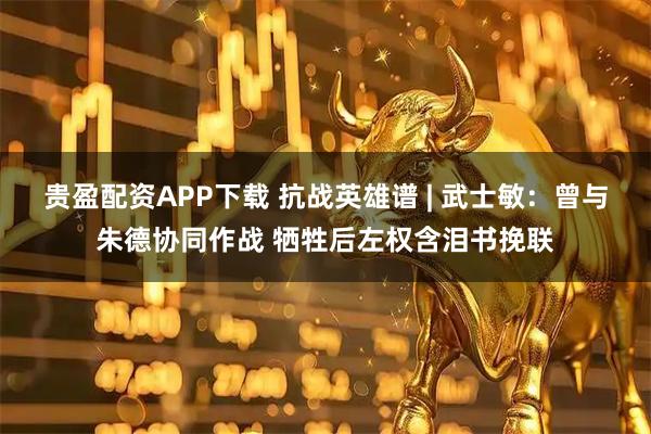 贵盈配资APP下载 抗战英雄谱 | 武士敏：曾与朱德协同作战 牺牲后左权含泪书挽联