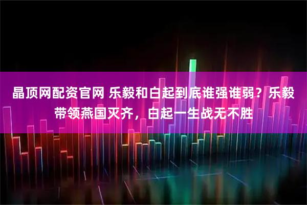 晶顶网配资官网 乐毅和白起到底谁强谁弱？乐毅带领燕国灭齐，白起一生战无不胜