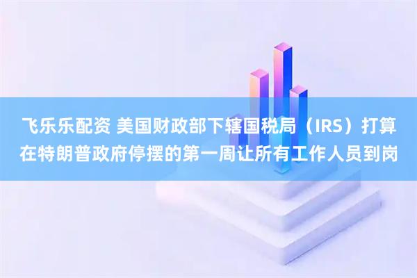 飞乐乐配资 美国财政部下辖国税局（IRS）打算在特朗普政府停摆的第一周让所有工作人员到岗