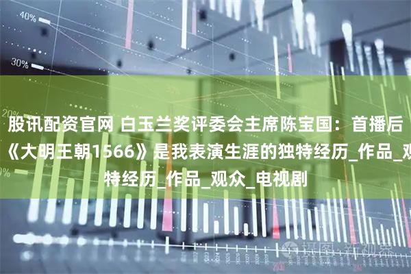 股讯配资官网 白玉兰奖评委会主席陈宝国：首播后十年沉寂，《大明王朝1566》是我表演生涯的独特经历_作品_观众_电视剧