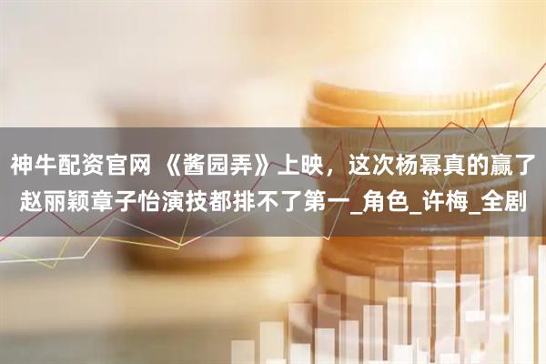 神牛配资官网 《酱园弄》上映，这次杨幂真的赢了赵丽颖章子怡演技都排不了第一_角色_许梅_全剧