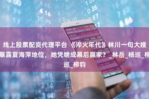 线上股票配资代理平台 《淬火年代》林川一句大嫂，暴露夏海萍地位，她凭啥成幕后赢家？_林岳_杨巡_柳钧