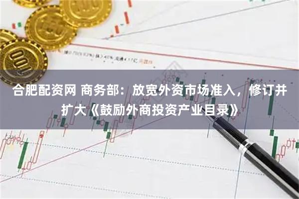 合肥配资网 商务部：放宽外资市场准入，修订并扩大《鼓励外商投资产业目录》