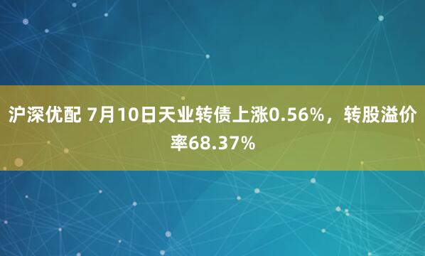 沪深优配 7月10日天业转债上涨0.56%，转股溢价率68.37%