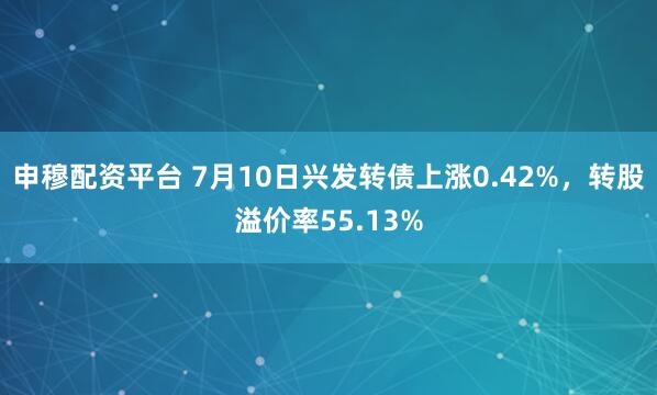 申穆配资平台 7月10日兴发转债上涨0.42%，转股溢价率55.13%