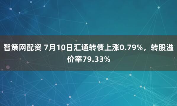 智策网配资 7月10日汇通转债上涨0.79%，转股溢价率79.33%