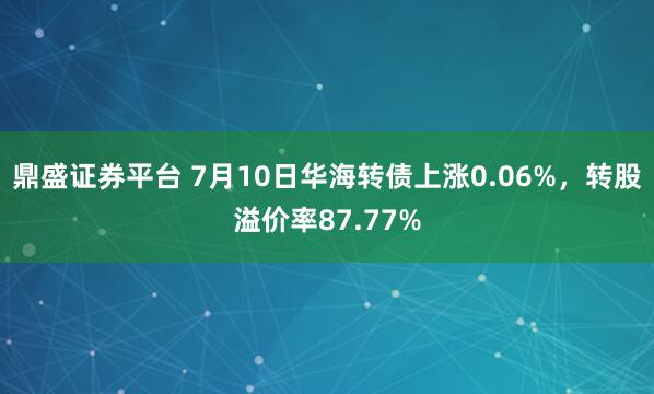 鼎盛证券平台 7月10日华海转债上涨0.06%，转股溢价率87.77%